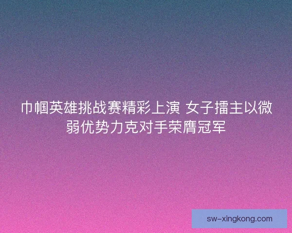 巾帼英雄挑战赛精彩上演 女子擂主以微弱优势力克对手荣膺冠军