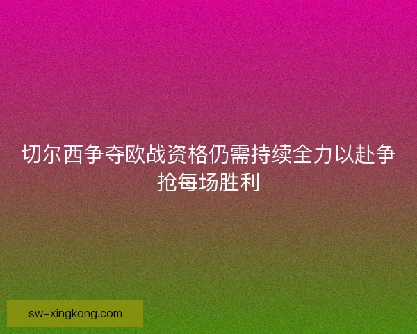 切尔西争夺欧战资格仍需持续全力以赴争抢每场胜利