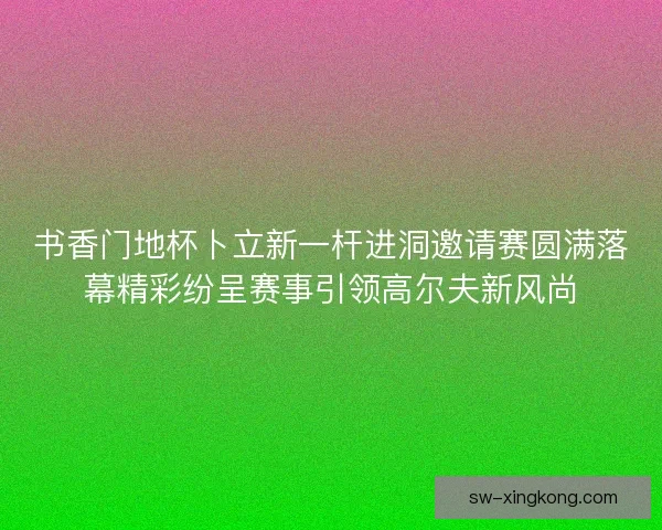 书香门地杯卜立新一杆进洞邀请赛圆满落幕精彩纷呈赛事引领高尔夫新风尚
