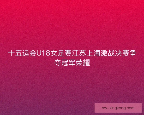十五运会U18女足赛江苏上海激战决赛争夺冠军荣耀